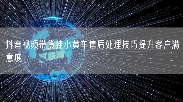 抖音视频带货挂小黄车售后处理技巧提升客户满意度