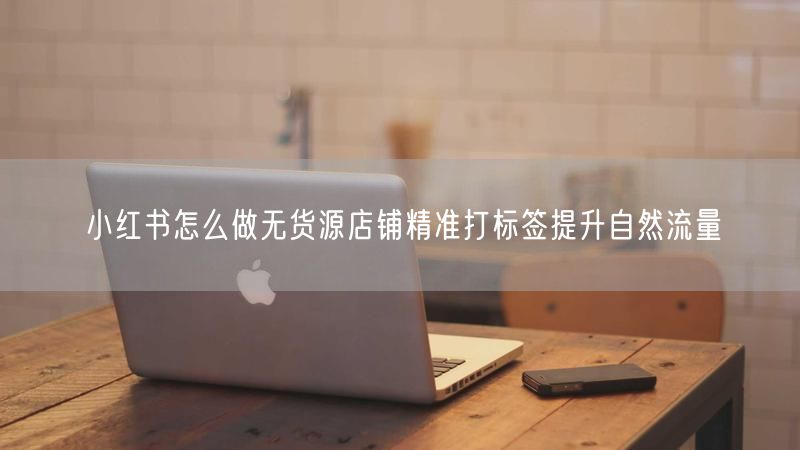 小红书怎么做无货源店铺精准打标签提升自然流量