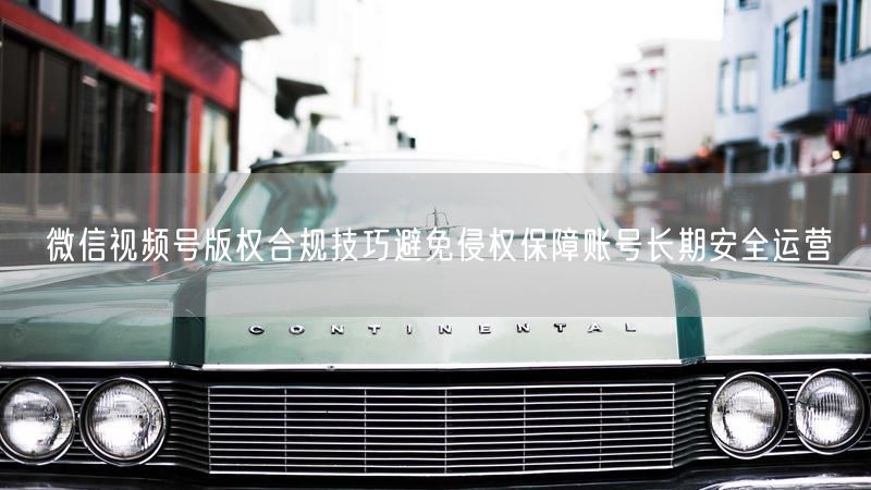 微信视频号版权合规技巧避免侵权保障账号长期安全运营