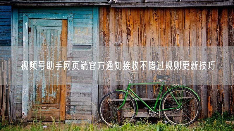 视频号助手网页端官方通知接收不错过规则更新技巧