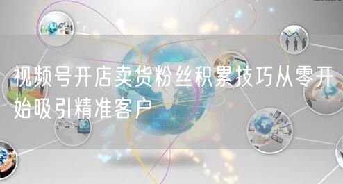 视频号开店卖货粉丝积累技巧从零开始吸引精准客户