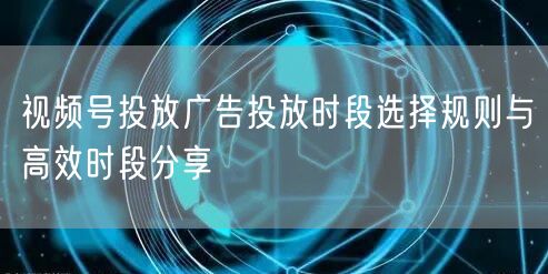视频号投放广告投放时段选择规则与高效时段分享