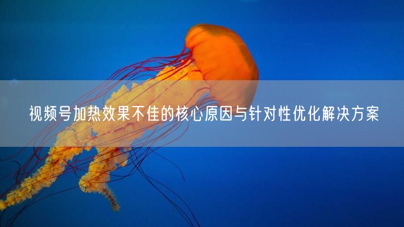 视频号加热效果不佳的核心原因与针对性优化解决方案