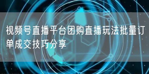 视频号直播平台团购直播玩法批量订单成交技巧分享