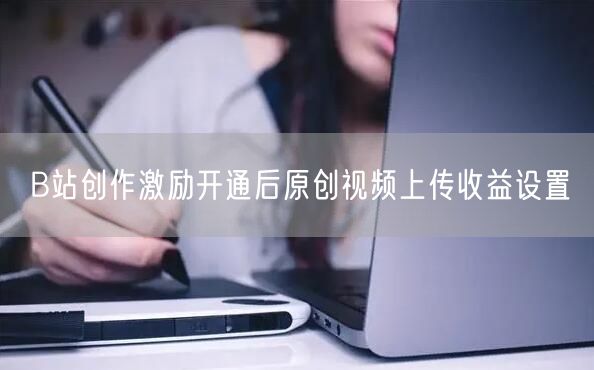 B站创作激励开通后原创视频上传收益设置