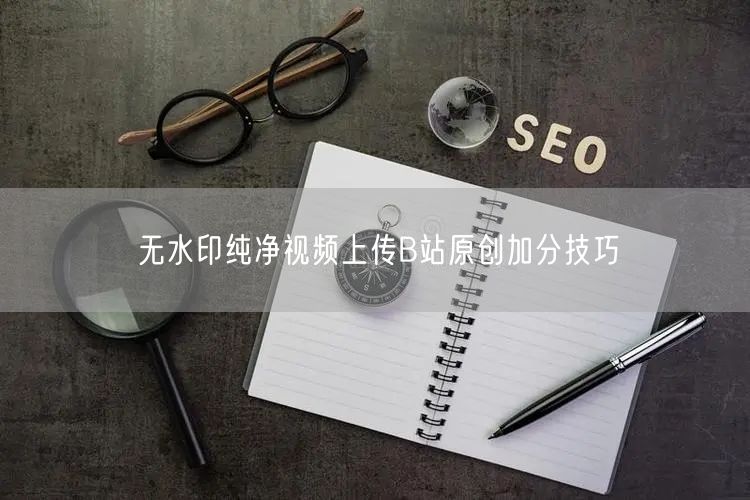 无水印纯净视频上传B站原创加分技巧