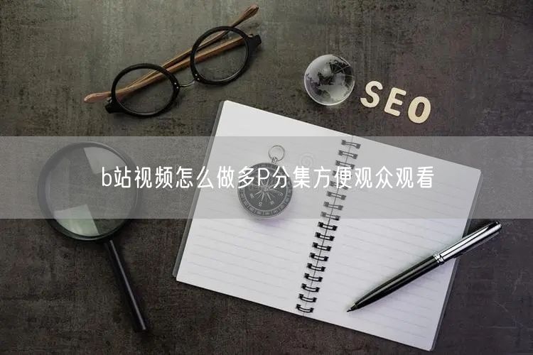 b站视频怎么做多P分集方便观众观看