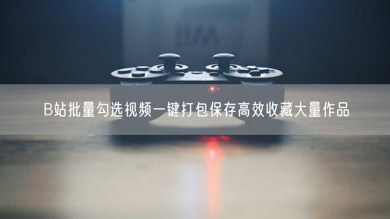 B站批量勾选视频一键打包保存高效收藏大量作品