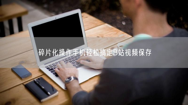 碎片化操作手机轻松搞定B站视频保存